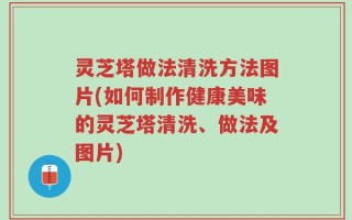 灵芝塔做法清洗方法图片(如何制作健康美味的灵芝塔清洗、做法及图片)