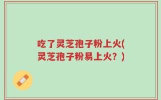 吃了灵芝孢子粉上火(灵芝孢子粉易上火？)