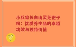 小兵家长白山灵芝孢子粉：优质养生品的卓越功效与独特价值