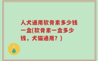 人犬通用软骨素多少钱一盒(软骨素一盒多少钱，犬猫通用？)