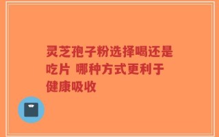 灵芝孢子粉选择喝还是吃片 哪种方式更利于健康吸收