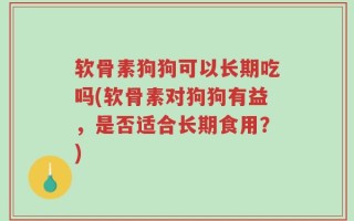 软骨素狗狗可以长期吃吗(软骨素对狗狗有益，是否适合长期食用？)