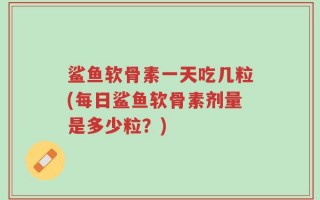 鲨鱼软骨素一天吃几粒(每日鲨鱼软骨素剂量是多少粒？)