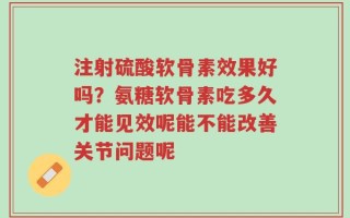 注射硫酸软骨素效果好吗？氨糖软骨素吃多久才能见效呢能不能改善关节问题呢