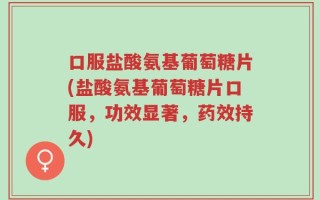 口服盐酸氨基葡萄糖片(盐酸氨基葡萄糖片口服，功效显著，药效持久)