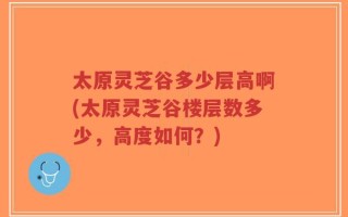 太原灵芝谷多少层高啊(太原灵芝谷楼层数多少，高度如何？)