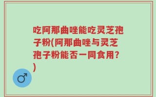 吃阿那曲唑能吃灵芝孢子粉(阿那曲唑与灵芝孢子粉能否一同食用？)