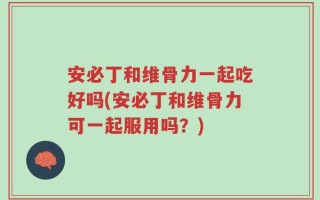安必丁和维骨力一起吃好吗(安必丁和维骨力可一起服用吗？)