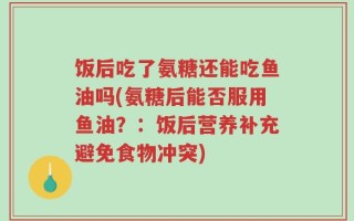 饭后吃了氨糖还能吃鱼油吗(氨糖后能否服用鱼油？：饭后营养补充避免食物冲突)