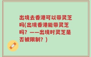 出境去香港可以带灵芝吗(出境香港能带灵芝吗？——出境时灵芝是否被限制？)