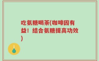吃氨糖喝茶(咖啡因有益！结合氨糖提高功效)