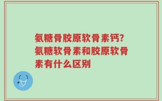 氨糖骨胶原软骨素钙？氨糖软骨素和胶原软骨素有什么区别