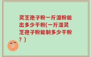 灵芝孢子粉一斤湿粉能出多少干粉(一斤湿灵芝孢子粉能制多少干粉？)