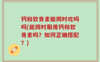 钙和软骨素能同时吃吗吗(能同时服用钙和软骨素吗？如何正确搭配？)