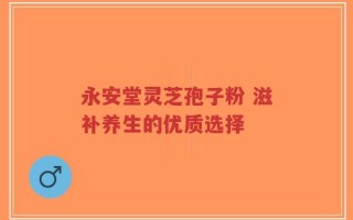 永安堂灵芝孢子粉 滋补养生的优质选择