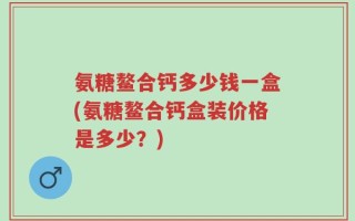 氨糖鳌合钙多少钱一盒(氨糖鳌合钙盒装价格是多少？)