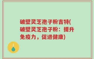 破壁灵芝孢子粉吉特(破壁灵芝孢子粉：提升免疫力，促进健康)