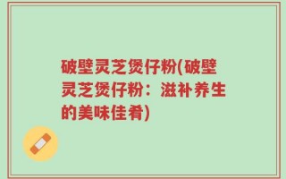 破壁灵芝煲仔粉(破壁灵芝煲仔粉：滋补养生的美味佳肴)
