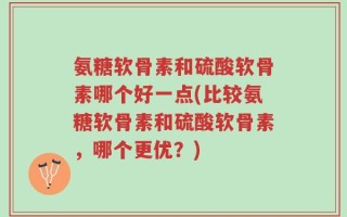 氨糖软骨素和硫酸软骨素哪个好一点(比较氨糖软骨素和硫酸软骨素，哪个更优？)