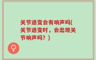 关节退变会有响声吗(关节退变时，会出现关节响声吗？)