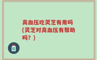 高血压吃灵芝有用吗 (灵芝对高血压有帮助吗？)