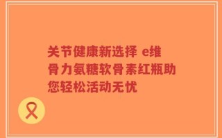 关节健康新选择 e维骨力氨糖软骨素红瓶助您轻松活动无忧