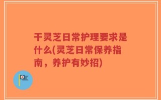 干灵芝日常护理要求是什么(灵芝日常保养指南，养护有妙招)