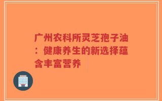 广州农科所灵芝孢子油：健康养生的新选择蕴含丰富营养