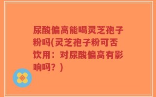 尿酸偏高能喝灵芝孢子粉吗(灵芝孢子粉可否饮用：对尿酸偏高有影响吗？)