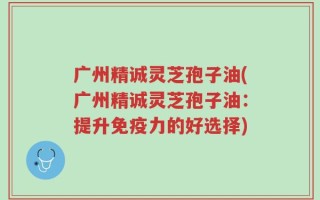 广州精诚灵芝孢子油(广州精诚灵芝孢子油：提升免疫力的好选择)