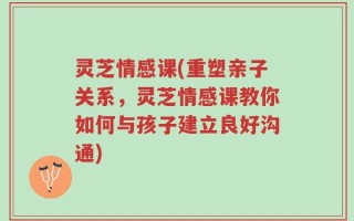 灵芝情感课(重塑亲子关系，灵芝情感课教你如何与孩子建立良好沟通)