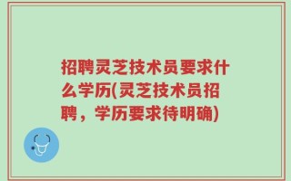 招聘灵芝技术员要求什么学历(灵芝技术员招聘，学历要求待明确)