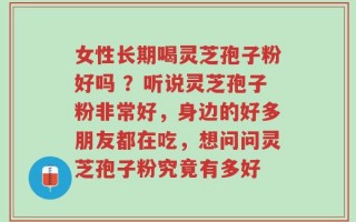 女性长期喝灵芝孢子粉好吗 ？听说灵芝孢子粉非常好，身边的好多朋友都在吃，想问问灵芝孢子粉究竟有多好