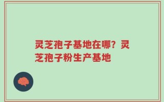 灵芝孢子基地在哪？灵芝孢子粉生产基地