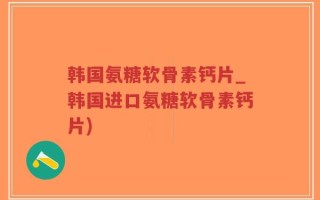 韩国氨糖软骨素钙片_韩国进口氨糖软骨素钙片)