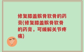 修复膝盖髌骨软骨的药膏(修复膝盖髌骨软骨的药膏，可缓解关节疼痛)