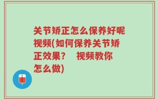 关节矫正怎么保养好呢视频(如何保养关节矫正效果？  视频教你怎么做)