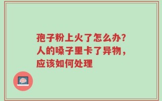 孢子粉上火了怎么办？人的嗓子里卡了异物，应该如何处理