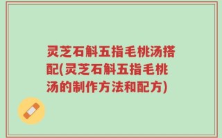 灵芝石斛五指毛桃汤搭配(灵芝石斛五指毛桃汤的制作方法和配方)