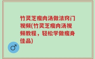 竹灵芝瘦肉汤做法窍门视频(竹灵芝瘦肉汤视频教程，轻松学做瘦身佳品)