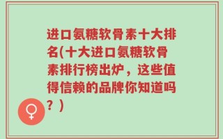 进口氨糖软骨素十大排名(十大进口氨糖软骨素排行榜出炉，这些值得信赖的品牌你知道吗？)