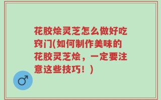 花胶烩灵芝怎么做好吃窍门(如何制作美味的花胶灵芝烩，一定要注意这些技巧！)