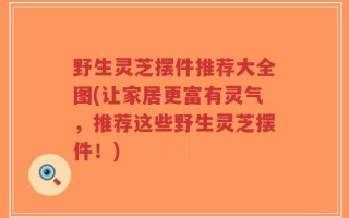 野生灵芝摆件推荐大全图(让家居更富有灵气，推荐这些野生灵芝摆件！)