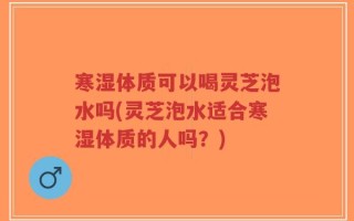 寒湿体质可以喝灵芝泡水吗(灵芝泡水适合寒湿体质的人吗？)