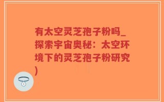 有太空灵芝孢子粉吗_探索宇宙奥秘：太空环境下的灵芝孢子粉研究)