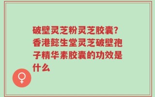 破壁灵芝粉灵芝胶囊？香港懿生堂灵芝破壁孢子精华素胶囊的功效是什么