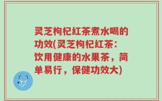 灵芝枸杞红茶煮水喝的功效(灵芝枸杞红茶：饮用健康的水果茶，简单易行，保健功效大)