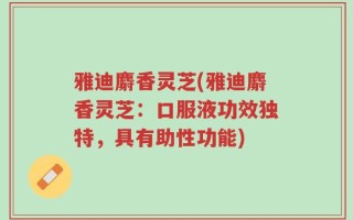 雅迪麝香灵芝(雅迪麝香灵芝：口服液功效独特，具有助性功能)
