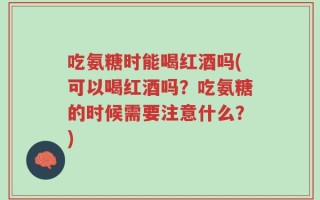 吃氨糖时能喝红酒吗(可以喝红酒吗？吃氨糖的时候需要注意什么？)