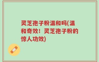 灵芝孢子粉温和吗(温和奇效！灵芝孢子粉的惊人功效)